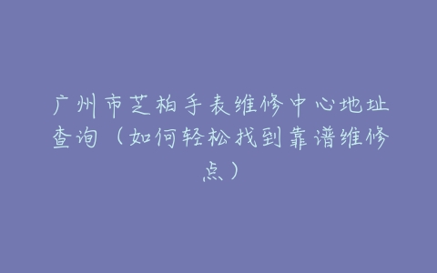 广州市芝柏手表维修中心地址查询（如何轻松找到靠谱维修点）
