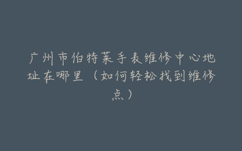 广州市伯特莱手表维修中心地址在哪里（如何轻松找到维修点）