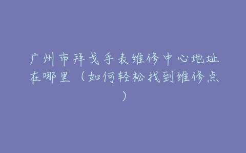广州市拜戈手表维修中心地址在哪里（如何轻松找到维修点）