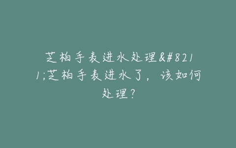 芝柏手表进水处理–芝柏手表进水了，该如何处理？