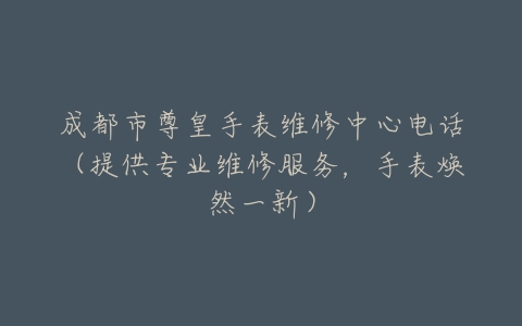 成都市尊皇手表维修中心电话（提供专业维修服务，手表焕然一新）