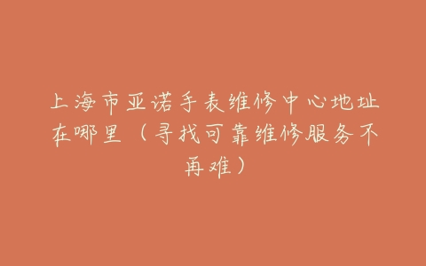 上海市亚诺手表维修中心地址在哪里（寻找可靠维修服务不再难）