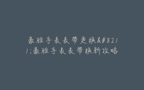 豪雅手表表带更换–豪雅手表表带换新攻略