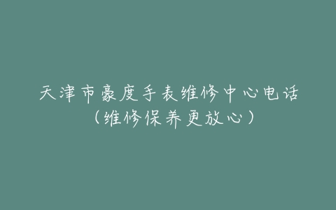 天津市豪度手表维修中心电话（维修保养更放心）