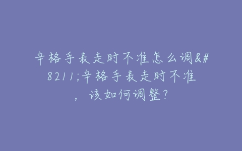 辛格手表走时不准怎么调–辛格手表走时不准，该如何调整？
