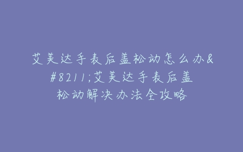 艾美达手表后盖松动怎么办–艾美达手表后盖松动解决办法全攻略