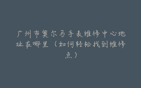 广州市奥尔马手表维修中心地址在哪里（如何轻松找到维修点）