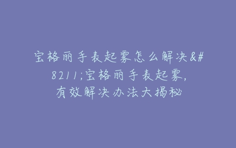 宝格丽手表起雾怎么解决--宝格丽手表起雾,有效解决办法大揭秘