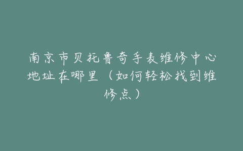南京市贝托鲁奇手表维修中心地址在哪里（如何轻松找到维修点）