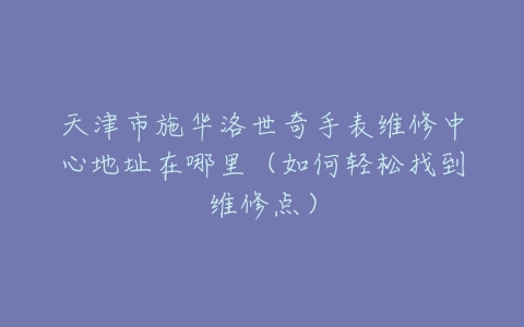 天津市施华洛世奇手表维修中心地址在哪里（如何轻松找到维修点）