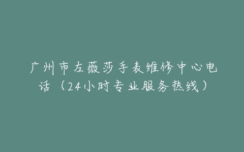 广州市左薇莎手表维修中心电话（24小时专业服务热线）