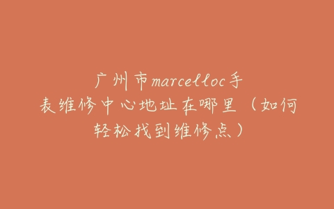广州市marcelloc手表维修中心地址在哪里（如何轻松找到维修点）
