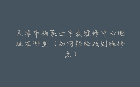 天津市柏莱士手表维修中心地址在哪里（如何轻松找到维修点）