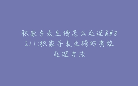 积家手表生锈怎么处理–积家手表生锈的有效处理方法