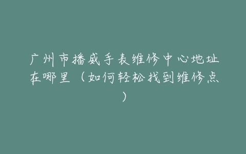 广州市播威手表维修中心地址在哪里（如何轻松找到维修点）