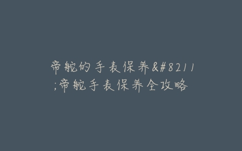 帝舵的手表保养–帝舵手表保养全攻略