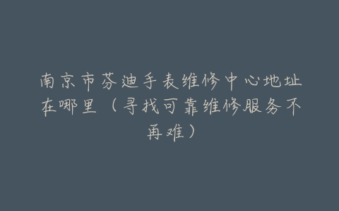 南京市芬迪手表维修中心地址在哪里（寻找可靠维修服务不再难）