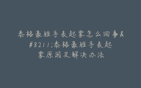 泰格豪雅手表起雾怎么回事–泰格豪雅手表起雾原因及解决办法