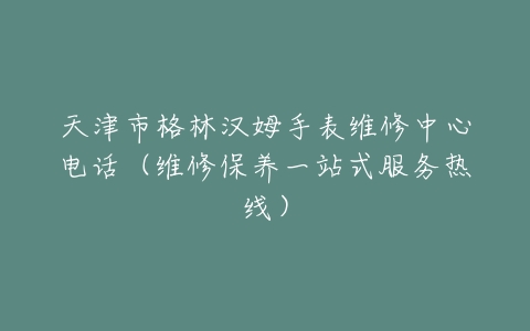 天津市格林汉姆手表维修中心电话（维修保养一站式服务热线）