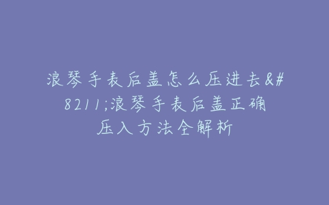 浪琴手表后盖怎么压进去–浪琴手表后盖正确压入方法全解析