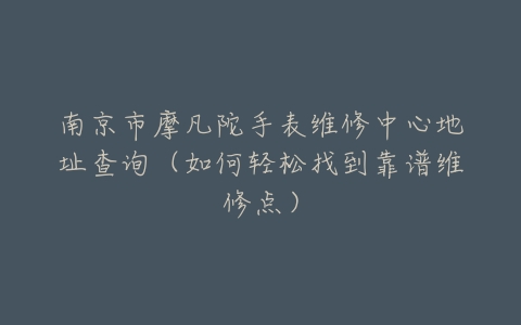 南京市摩凡陀手表维修中心地址查询（如何轻松找到靠谱维修点）