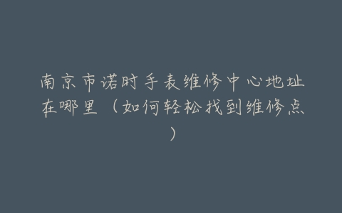 南京市诺时手表维修中心地址在哪里（如何轻松找到维修点）
