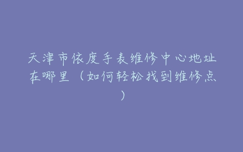天津市依度手表维修中心地址在哪里（如何轻松找到维修点）