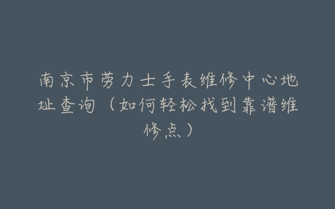 南京市劳力士手表维修中心地址查询（如何轻松找到靠谱维修点）