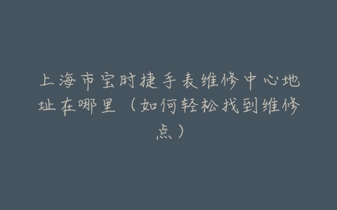 上海市宝时捷手表维修中心地址在哪里（如何轻松找到维修点）