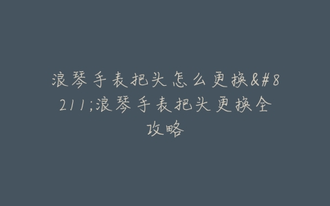 浪琴手表把头怎么更换–浪琴手表把头更换全攻略