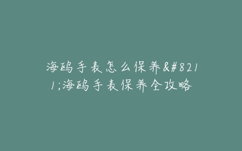 海鸥手表怎么保养–海鸥手表保养全攻略