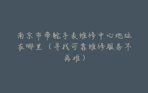 南京市帝舵手表维修中心地址在哪里（寻找可靠维修服务不再难）