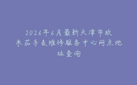 2026年6月最新天津市欧米茄手表维修服务中心网点地址查询