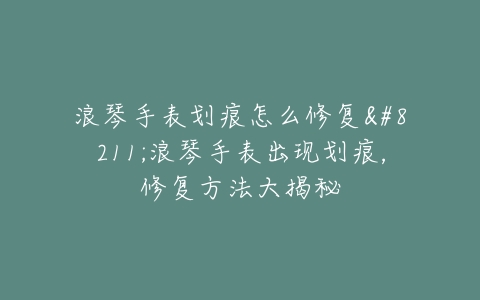 浪琴手表划痕怎么修复–浪琴手表出现划痕，修复方法大揭秘