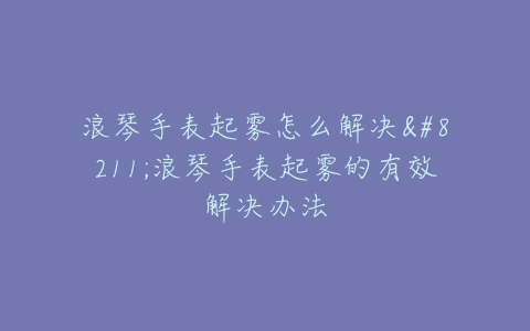 浪琴手表起雾怎么解决–浪琴手表起雾的有效解决办法
