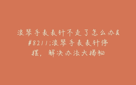浪琴手表表针不走了怎么办–浪琴手表表针停摆，解决办法大揭秘