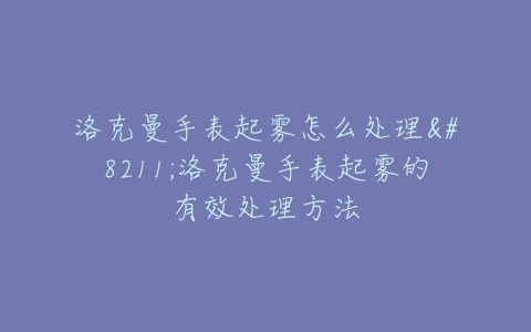 洛克曼手表起雾怎么处理–洛克曼手表起雾的有效处理方法