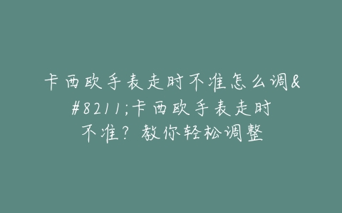 卡西欧手表走时不准怎么调–卡西欧手表走时不准？教你轻松调整