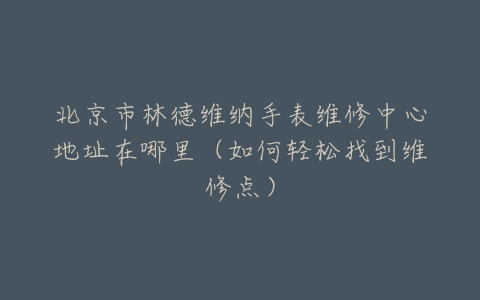 北京市林德维纳手表维修中心地址在哪里（如何轻松找到维修点）