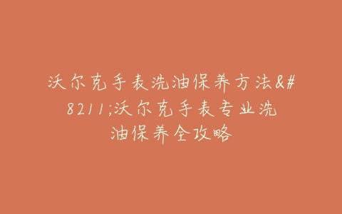 沃尔克手表洗油保养方法--沃尔克手表专业洗油保养全攻略
