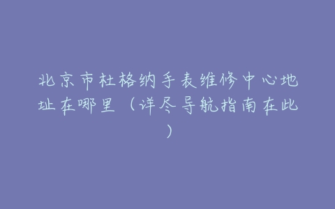 北京市杜格纳手表维修中心地址在哪里（详尽导航指南在此）
