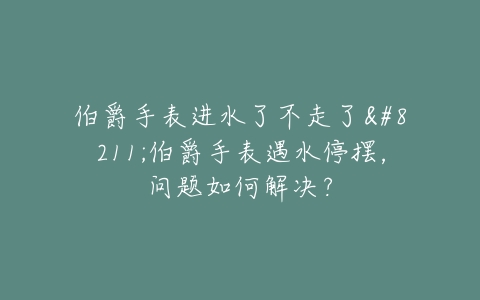 伯爵手表进水了不走了–伯爵手表遇水停摆，问题如何解决？