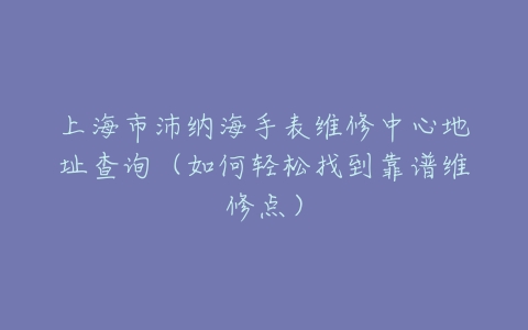 上海市沛纳海手表维修中心地址查询（如何轻松找到靠谱维修点）