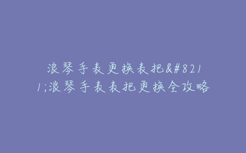 浪琴手表更换表把–浪琴手表表把更换全攻略