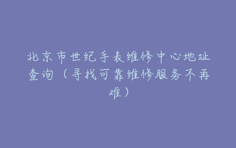 北京市世纪手表维修中心地址查询（寻找可靠维修服务不再难）