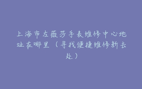 上海市左薇莎手表维修中心地址在哪里（寻找便捷维修新去处）