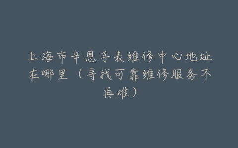 上海市辛恩手表维修中心地址在哪里（寻找可靠维修服务不再难）