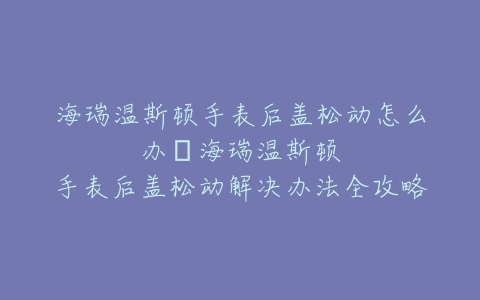 海瑞温斯顿手表后盖松动怎么办–海瑞温斯顿手表后盖松动解决办法全攻略