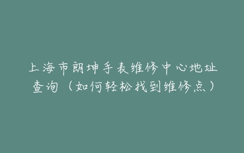 上海市朗坤手表维修中心地址查询（如何轻松找到维修点）