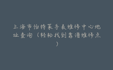 上海市伯特莱手表维修中心地址查询（轻松找到靠谱维修点）